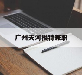 简阳广州天河模特兼职(广州天河区雇用模特)